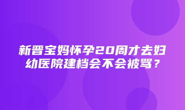 新晋宝妈怀孕20周才去妇幼医院建档会不会被骂？