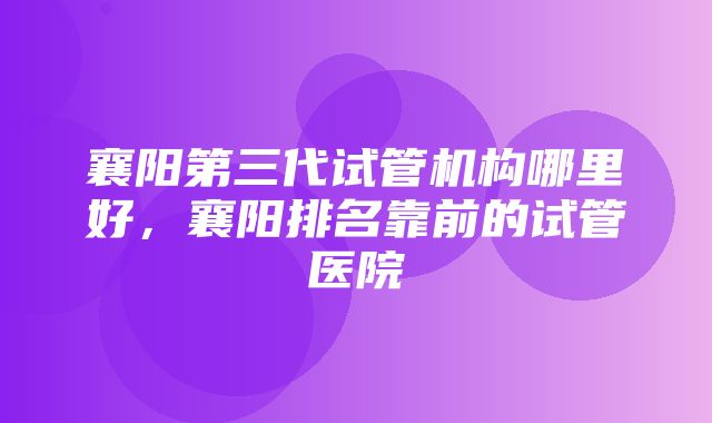 襄阳第三代试管机构哪里好，襄阳排名靠前的试管医院