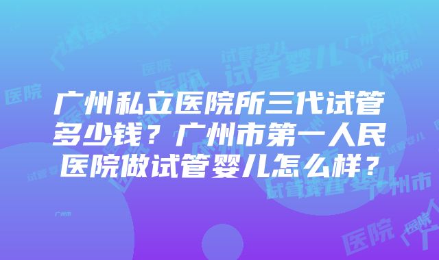 广州私立医院所三代试管多少钱？广州市第一人民医院做试管婴儿怎么样？