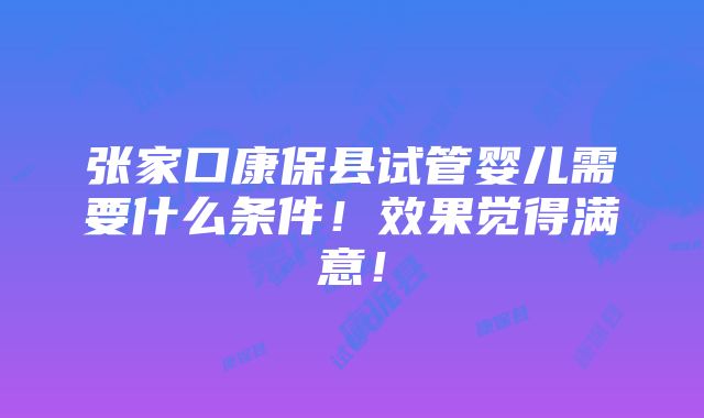 张家口康保县试管婴儿需要什么条件！效果觉得满意！