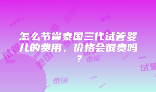 怎么节省泰国三代试管婴儿的费用，价格会很贵吗？