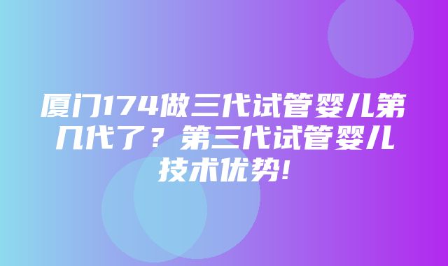 厦门174做三代试管婴儿第几代了？第三代试管婴儿技术优势!