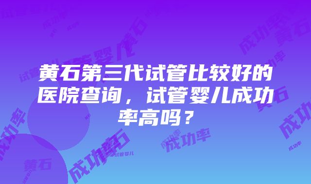 黄石第三代试管比较好的医院查询，试管婴儿成功率高吗？