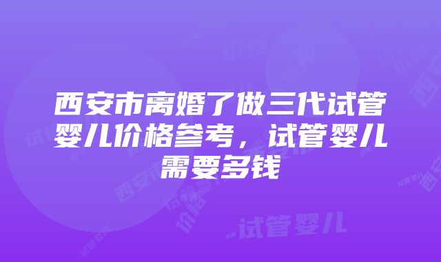 西安市离婚了做三代试管婴儿价格参考，试管婴儿需要多钱