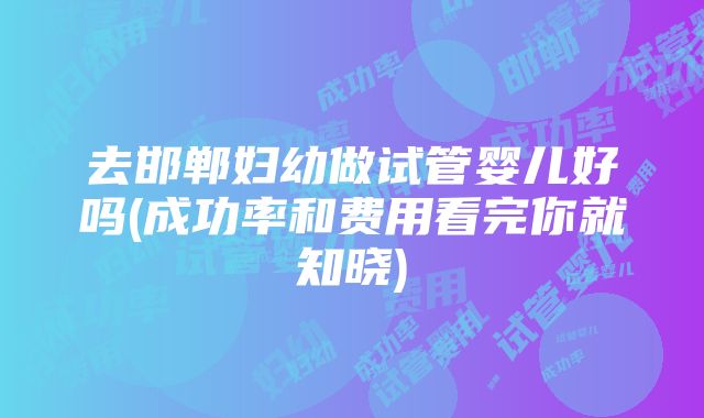 去邯郸妇幼做试管婴儿好吗(成功率和费用看完你就知晓)