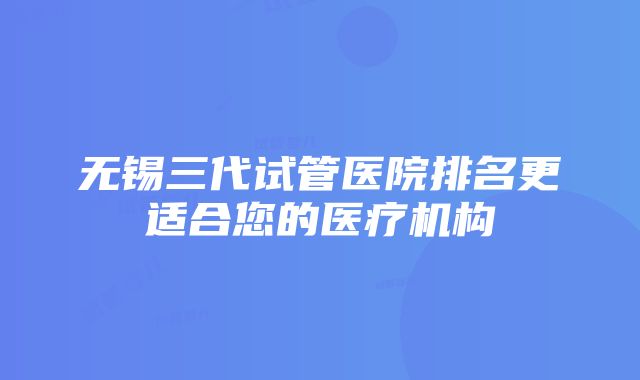 无锡三代试管医院排名更适合您的医疗机构