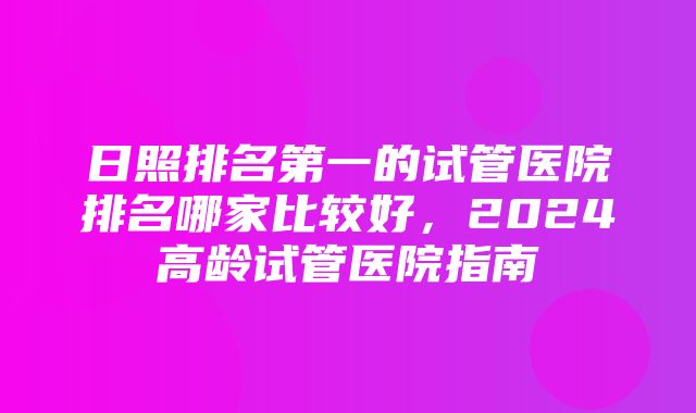 日照排名第一的试管医院排名哪家比较好，2024高龄试管医院指南