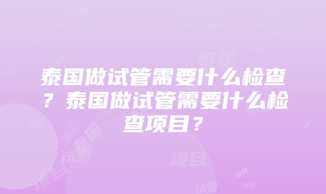 泰国做试管需要什么检查？泰国做试管需要什么检查项目？