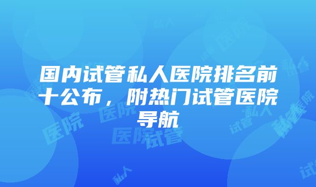 国内试管私人医院排名前十公布，附热门试管医院导航