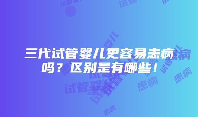 三代试管婴儿更容易患病吗？区别是有哪些！