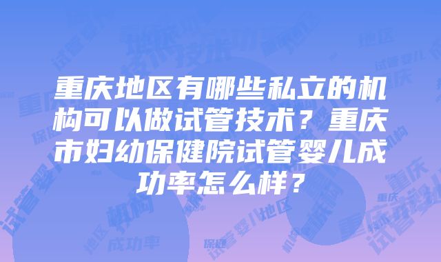 重庆地区有哪些私立的机构可以做试管技术？重庆市妇幼保健院试管婴儿成功率怎么样？