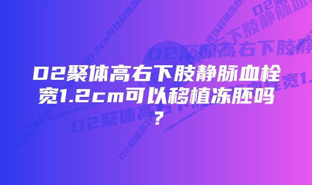 D2聚体高右下肢静脉血栓宽1.2cm可以移植冻胚吗？