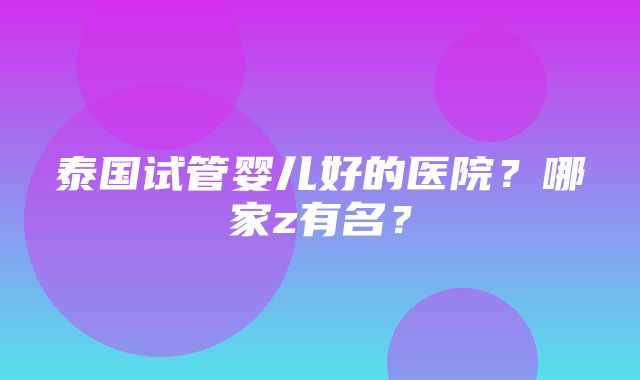 泰国试管婴儿好的医院？哪家z有名？