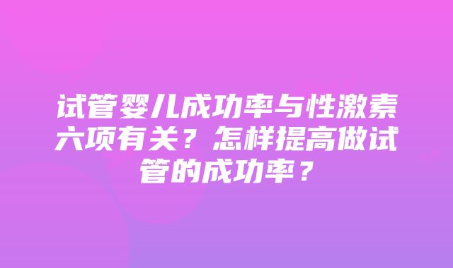 试管婴儿成功率与性激素六项有关？怎样提高做试管的成功率？