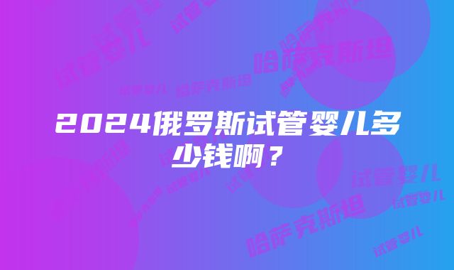 2024俄罗斯试管婴儿多少钱啊？