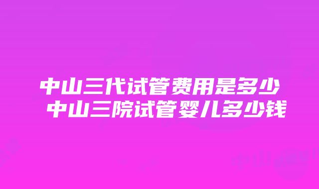 中山三代试管费用是多少 中山三院试管婴儿多少钱