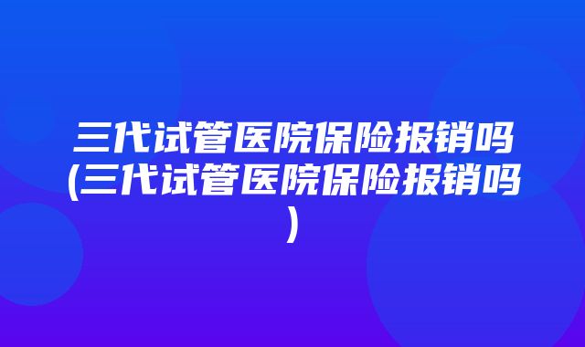 三代试管医院保险报销吗(三代试管医院保险报销吗)