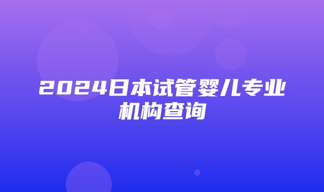 2024日本试管婴儿专业机构查询