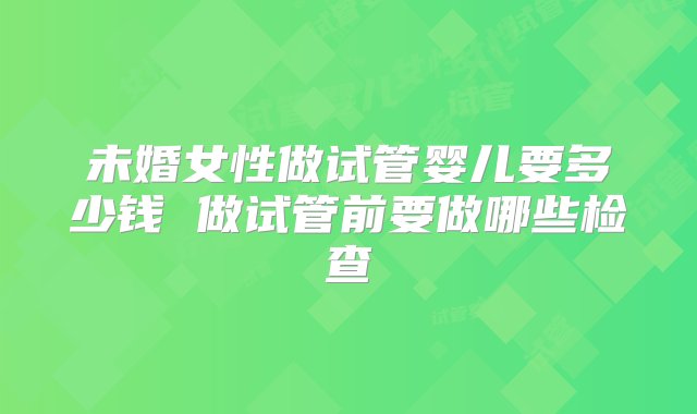 未婚女性做试管婴儿要多少钱 做试管前要做哪些检查