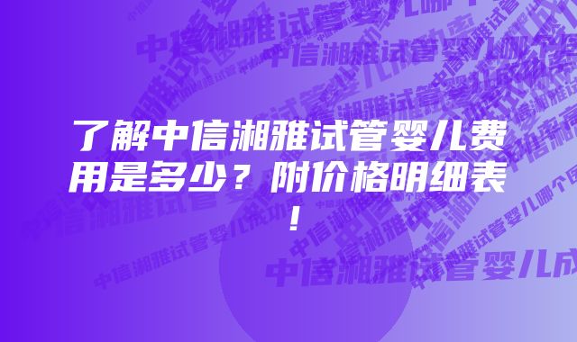 了解中信湘雅试管婴儿费用是多少？附价格明细表！