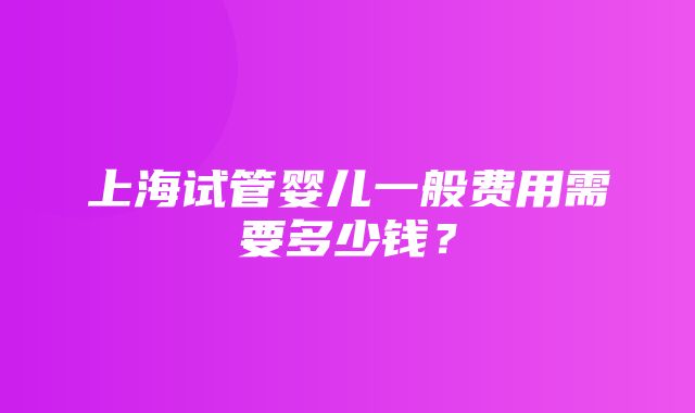 上海试管婴儿一般费用需要多少钱？