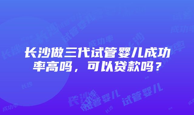 长沙做三代试管婴儿成功率高吗，可以贷款吗？