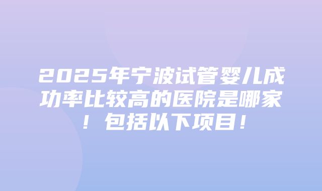 2025年宁波试管婴儿成功率比较高的医院是哪家！包括以下项目！