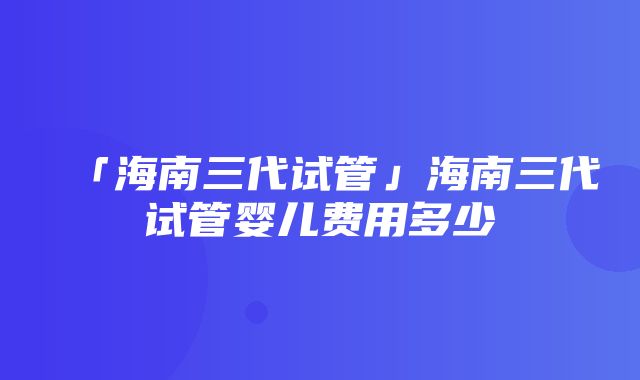 「海南三代试管」海南三代试管婴儿费用多少