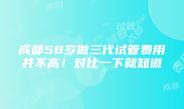 成都58岁做三代试管费用并不高！对比一下就知道