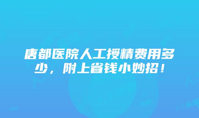 唐都医院人工授精费用多少，附上省钱小妙招！