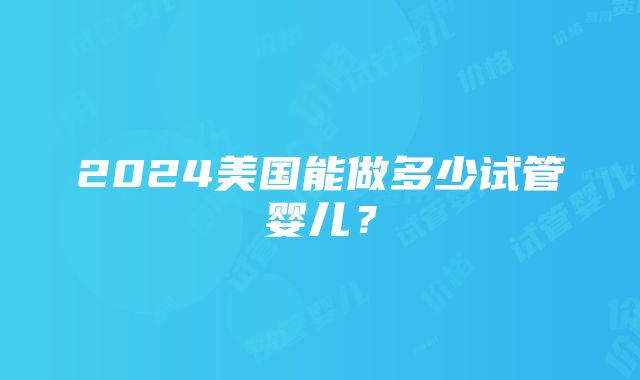 2024美国能做多少试管婴儿？