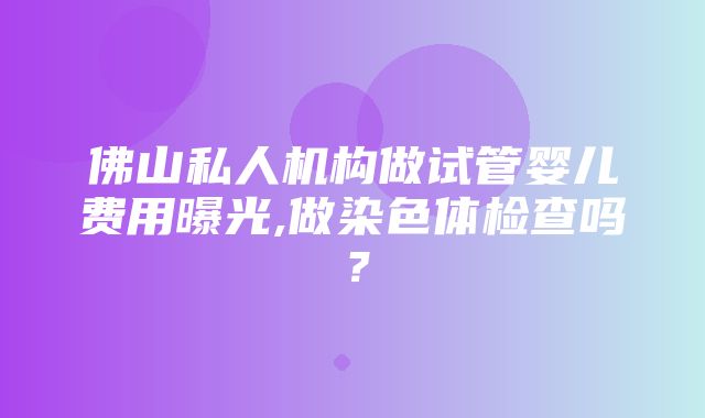 佛山私人机构做试管婴儿费用曝光,做染色体检查吗？