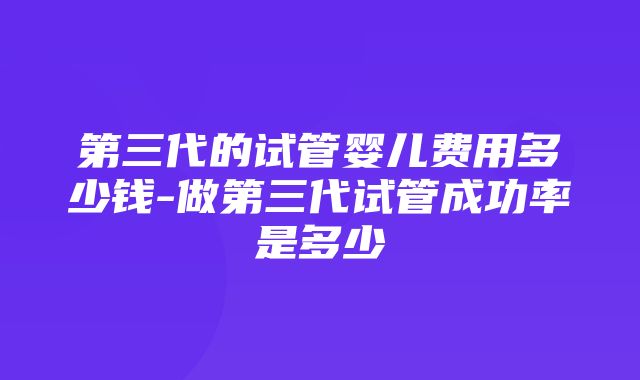 第三代的试管婴儿费用多少钱-做第三代试管成功率是多少