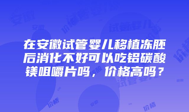 在安徽试管婴儿移植冻胚后消化不好可以吃铝碳酸镁咀嚼片吗，价格高吗？