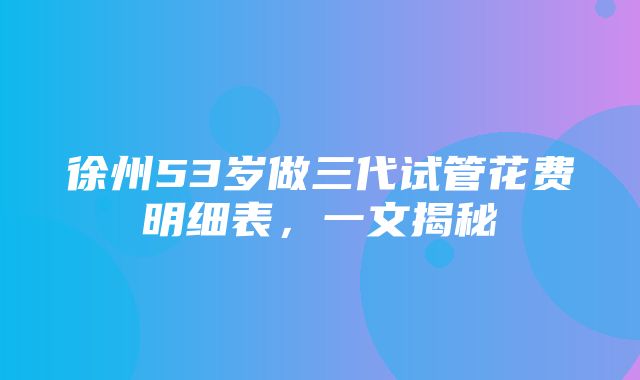 徐州53岁做三代试管花费明细表，一文揭秘