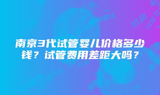 南京3代试管婴儿价格多少钱？试管费用差距大吗？