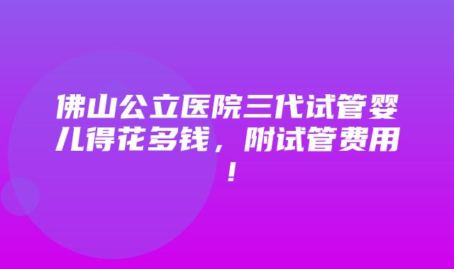 佛山公立医院三代试管婴儿得花多钱，附试管费用！