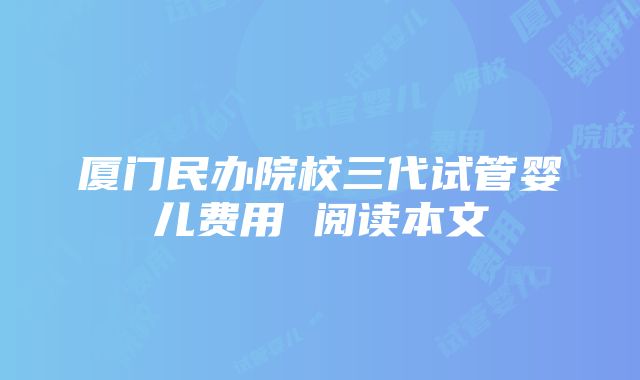 厦门民办院校三代试管婴儿费用 阅读本文