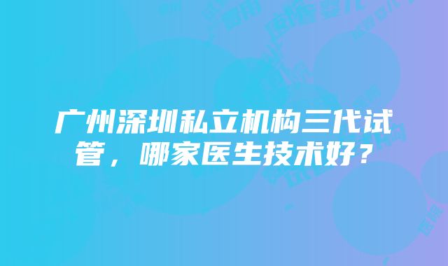 广州深圳私立机构三代试管，哪家医生技术好？