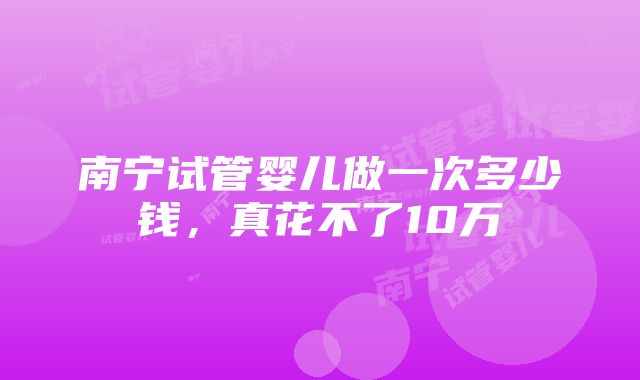 南宁试管婴儿做一次多少钱，真花不了10万