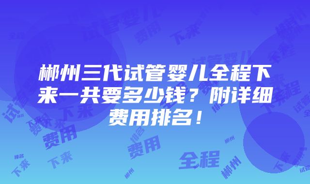 郴州三代试管婴儿全程下来一共要多少钱？附详细费用排名！