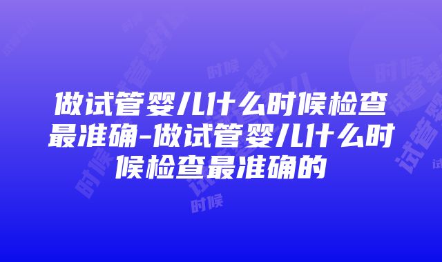 做试管婴儿什么时候检查最准确-做试管婴儿什么时候检查最准确的