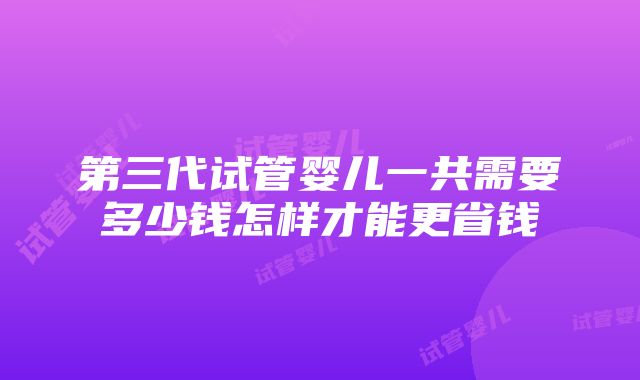 第三代试管婴儿一共需要多少钱怎样才能更省钱