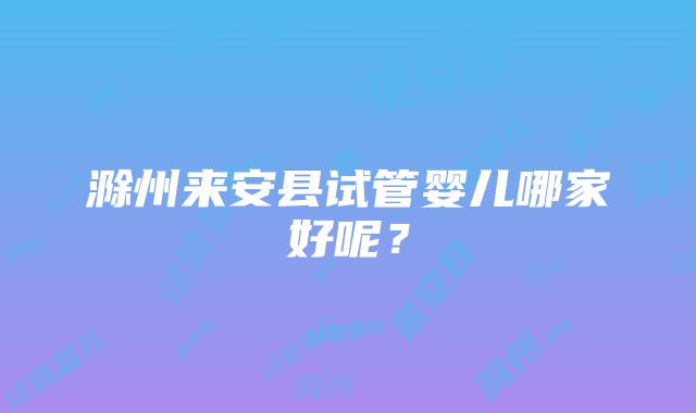 滁州来安县试管婴儿哪家好呢？