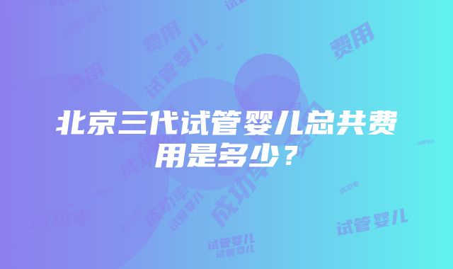 北京三代试管婴儿总共费用是多少？