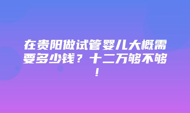 在贵阳做试管婴儿大概需要多少钱？十二万够不够！