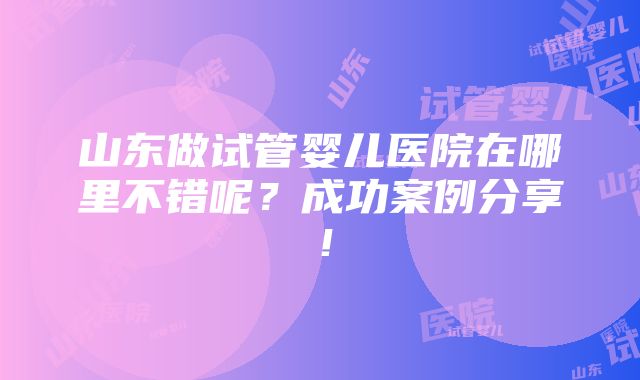 山东做试管婴儿医院在哪里不错呢？成功案例分享！