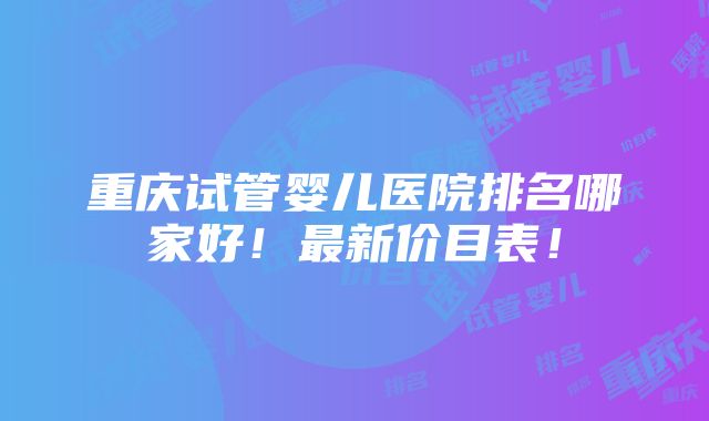 重庆试管婴儿医院排名哪家好！最新价目表！