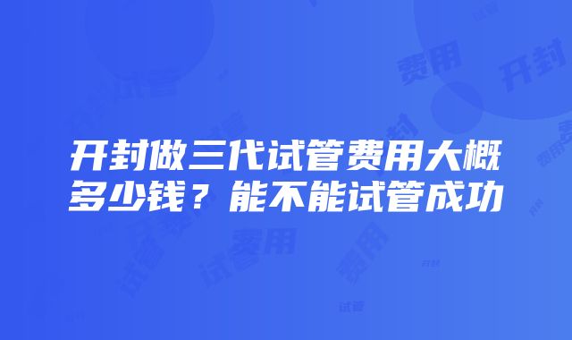 开封做三代试管费用大概多少钱？能不能试管成功