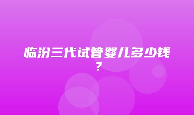 临汾三代试管婴儿多少钱？